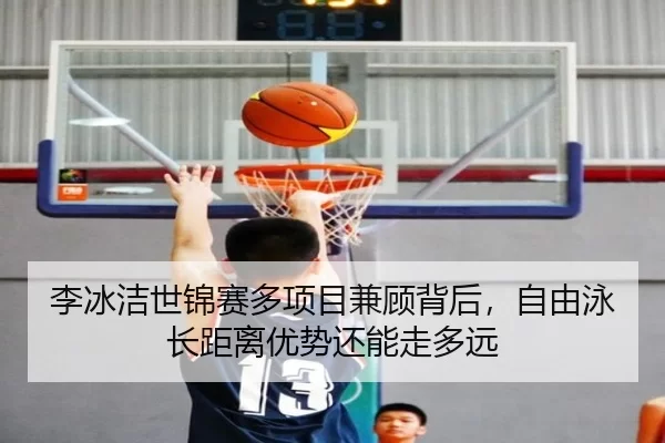 李冰洁世锦赛多项目兼顾背后，自由泳长距离优势还能走多远